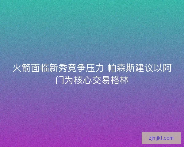 火箭面临新秀竞争压力 帕森斯建议以阿门为核心交易格林