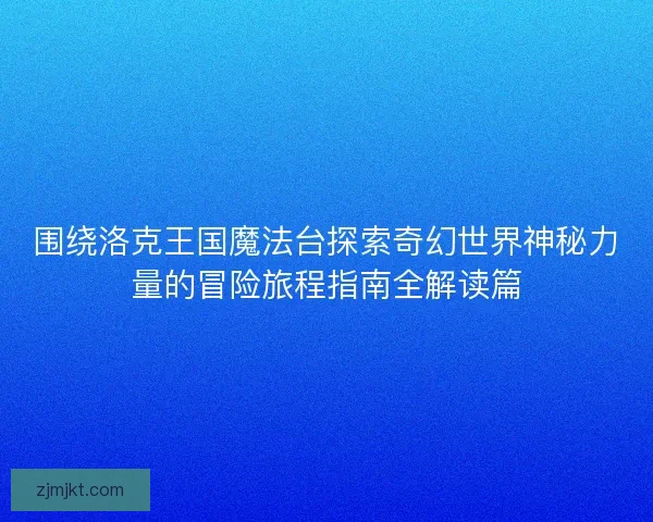 围绕洛克王国魔法台探索奇幻世界神秘力量的冒险旅程指南全解读篇